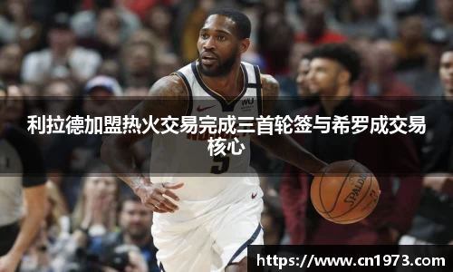 利拉德加盟热火交易完成三首轮签与希罗成交易核心